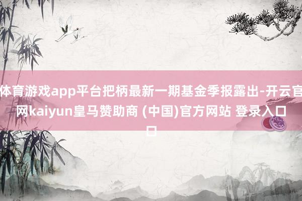 体育游戏app平台把柄最新一期基金季报露出-开云官网kaiyun皇马赞助商 (中国)官方网站 登录入口