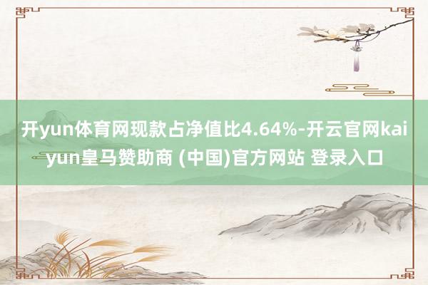 开yun体育网现款占净值比4.64%-开云官网kaiyun皇马赞助商 (中国)官方网站 登录入口