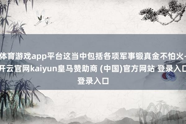 体育游戏app平台这当中包括各项军事锻真金不怕火-开云官网kaiyun皇马赞助商 (中国)官方网站 登录入口