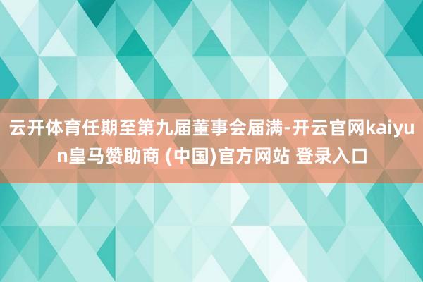 云开体育任期至第九届董事会届满-开云官网kaiyun皇马赞助商 (中国)官方网站 登录入口