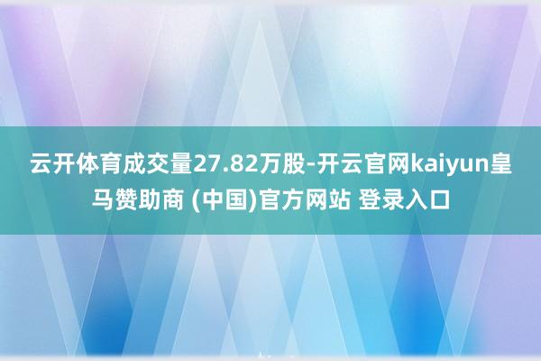 云开体育成交量27.82万股-开云官网kaiyun皇马赞助商 (中国)官方网站 登录入口