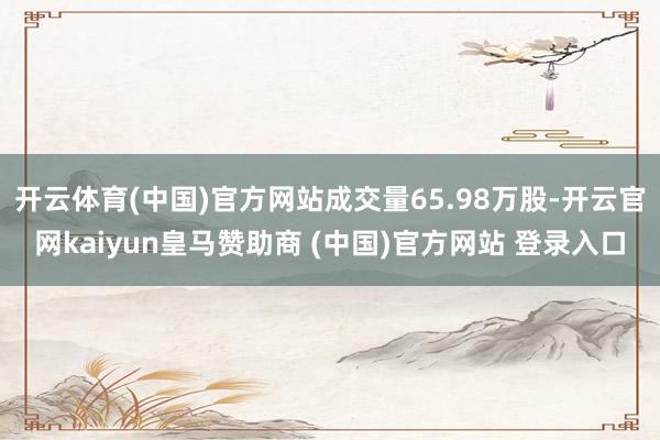 开云体育(中国)官方网站成交量65.98万股-开云官网kaiyun皇马赞助商 (中国)官方网站 登录入口