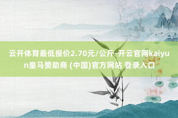 云开体育最低报价2.70元/公斤-开云官网kaiyun皇马赞助商 (中国)官方网站 登录入口