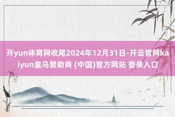 开yun体育网收尾2024年12月31日-开云官网kaiyun皇马赞助商 (中国)官方网站 登录入口