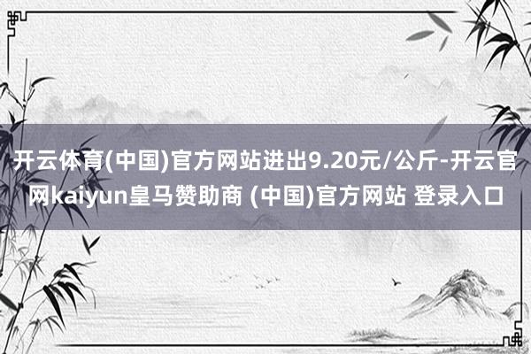 开云体育(中国)官方网站进出9.20元/公斤-开云官网kaiyun皇马赞助商 (中国)官方网站 登录入口