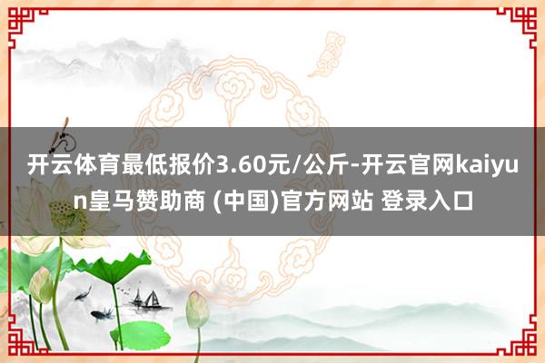 开云体育最低报价3.60元/公斤-开云官网kaiyun皇马赞助商 (中国)官方网站 登录入口