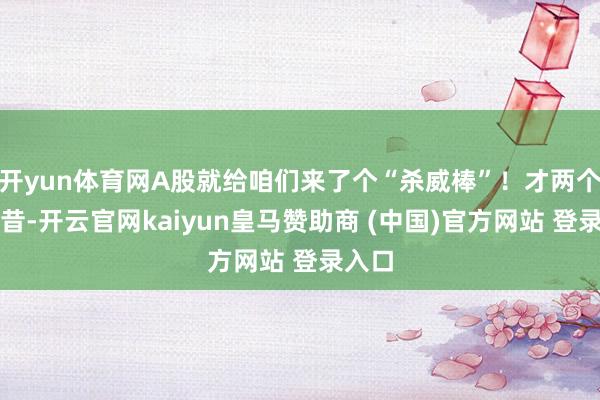 开yun体育网A股就给咱们来了个“杀威棒”！才两个往畴昔-开云官网kaiyun皇马赞助商 (中国)官方网站 登录入口