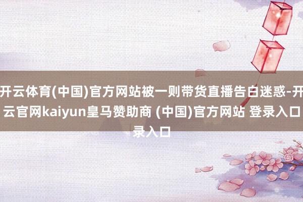 开云体育(中国)官方网站被一则带货直播告白迷惑-开云官网kaiyun皇马赞助商 (中国)官方网站 登录入口