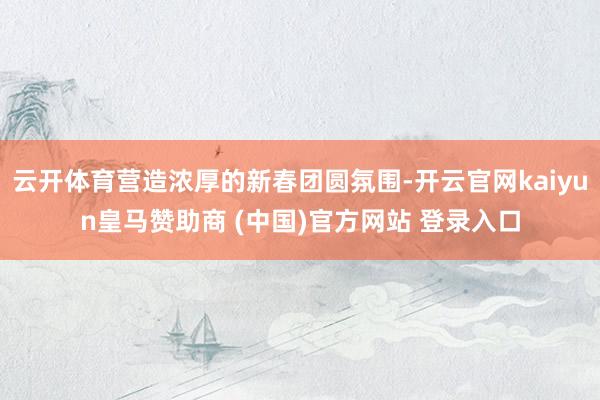 云开体育营造浓厚的新春团圆氛围-开云官网kaiyun皇马赞助商 (中国)官方网站 登录入口