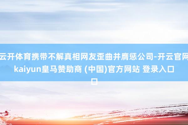 云开体育携带不解真相网友歪曲并膺惩公司-开云官网kaiyun皇马赞助商 (中国)官方网站 登录入口