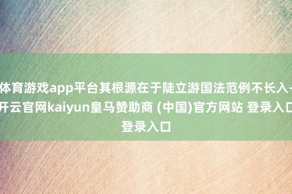 体育游戏app平台其根源在于陡立游国法范例不长入-开云官网kaiyun皇马赞助商 (中国)官方网站 登录入口