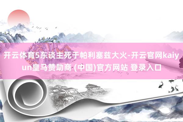 开云体育5东谈主死于帕利塞兹大火-开云官网kaiyun皇马赞助商 (中国)官方网站 登录入口