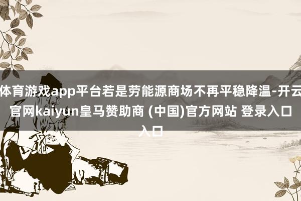 体育游戏app平台若是劳能源商场不再平稳降温-开云官网kaiyun皇马赞助商 (中国)官方网站 登录入口