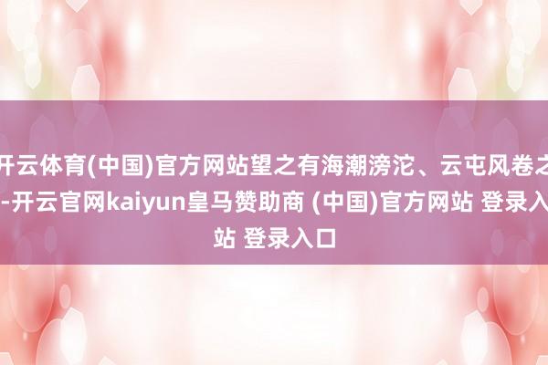 开云体育(中国)官方网站望之有海潮滂沱、云屯风卷之势-开云官网kaiyun皇马赞助商 (中国)官方网站 登录入口