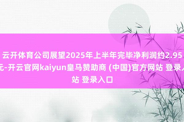 云开体育公司展望2025年上半年完毕净利润约2.95亿元-开云官网kaiyun皇马赞助商 (中国)官方网站 登录入口