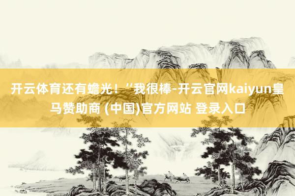 开云体育还有蟾光！’‘我很棒-开云官网kaiyun皇马赞助商 (中国)官方网站 登录入口