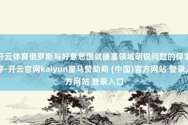 开云体育俄罗斯与好意思国就搪塞领域明锐问题的探求暂停-开云官网kaiyun皇马赞助商 (中国)官方网站 登录入口