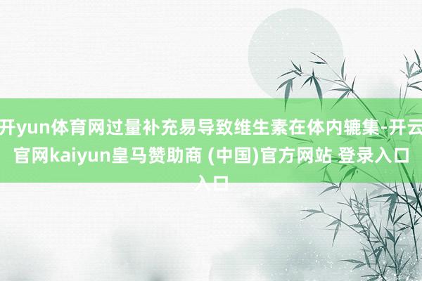 开yun体育网过量补充易导致维生素在体内辘集-开云官网kaiyun皇马赞助商 (中国)官方网站 登录入口