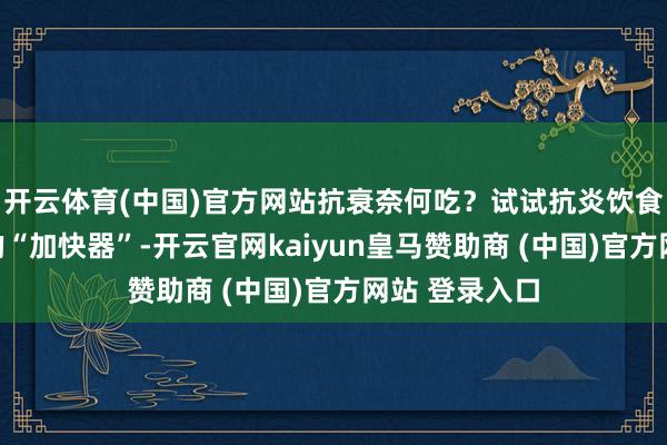 开云体育(中国)官方网站抗衰奈何吃？试试抗炎饮食炎症是病弱的“加快器”-开云官网kaiyun皇马赞助商 (中国)官方网站 登录入口