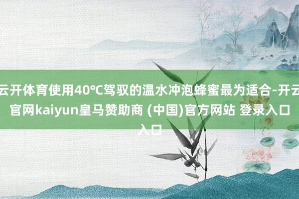 云开体育使用40℃驾驭的温水冲泡蜂蜜最为适合-开云官网kaiyun皇马赞助商 (中国)官方网站 登录入口