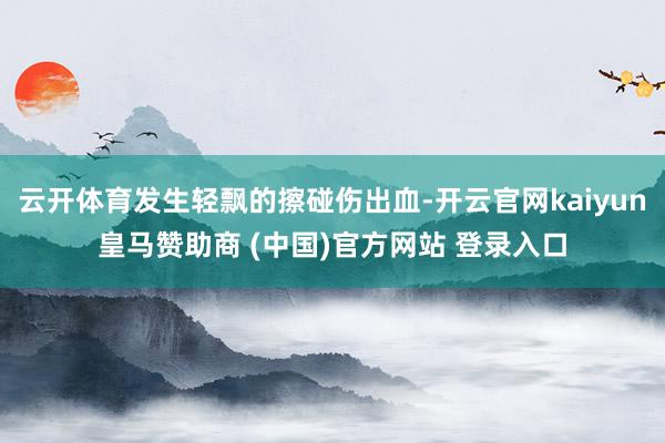 云开体育发生轻飘的擦碰伤出血-开云官网kaiyun皇马赞助商 (中国)官方网站 登录入口