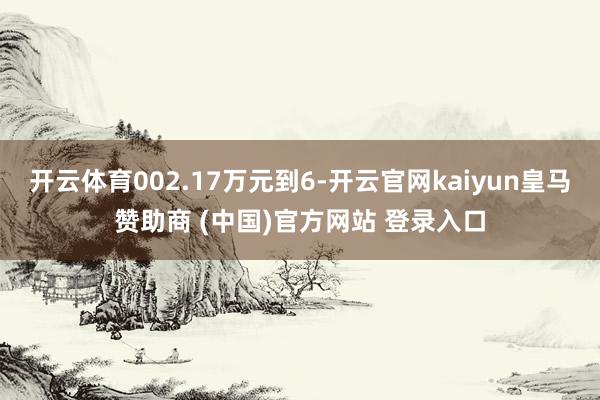 开云体育002.17万元到6-开云官网kaiyun皇马赞助商 (中国)官方网站 登录入口