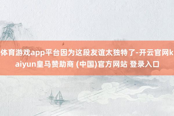 体育游戏app平台因为这段友谊太独特了-开云官网kaiyun皇马赞助商 (中国)官方网站 登录入口