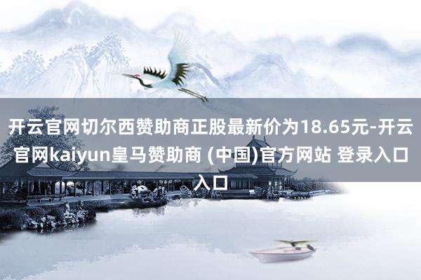 开云官网切尔西赞助商正股最新价为18.65元-开云官网kaiyun皇马赞助商 (中国)官方网站 登录入口