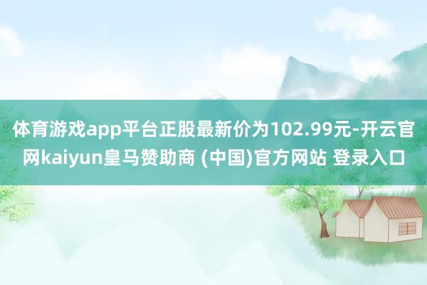 体育游戏app平台正股最新价为102.99元-开云官网kaiyun皇马赞助商 (中国)官方网站 登录入口