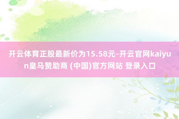 开云体育正股最新价为15.58元-开云官网kaiyun皇马赞助商 (中国)官方网站 登录入口