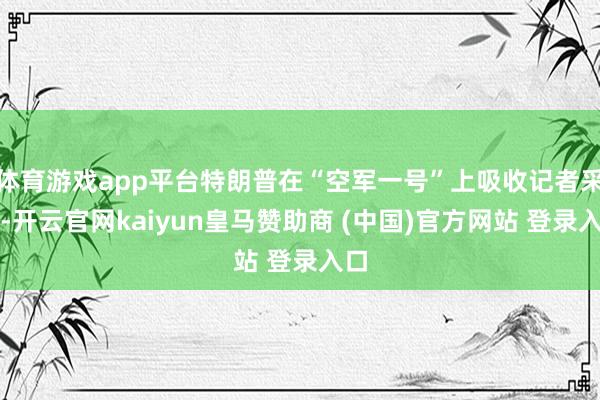 体育游戏app平台特朗普在“空军一号”上吸收记者采访-开云官网kaiyun皇马赞助商 (中国)官方网站 登录入口