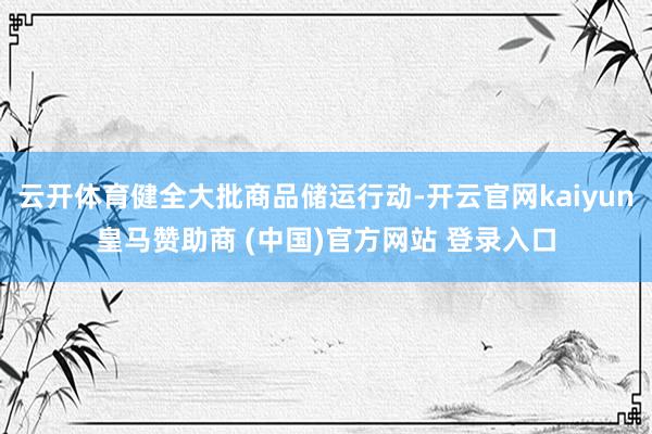 云开体育健全大批商品储运行动-开云官网kaiyun皇马赞助商 (中国)官方网站 登录入口