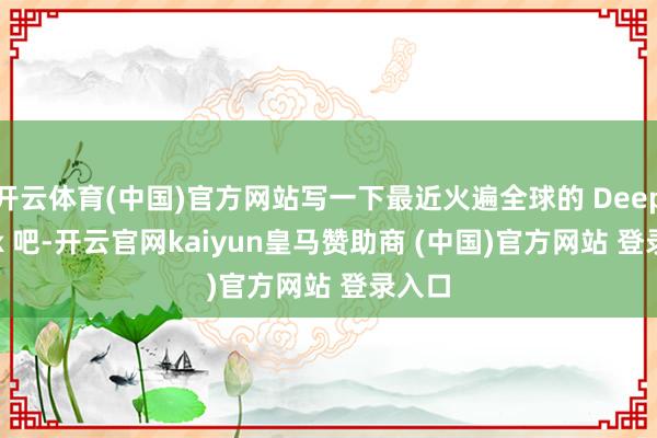 开云体育(中国)官方网站写一下最近火遍全球的 Deep seek 吧-开云官网kaiyun皇马赞助商 (中国)官方网站 登录入口