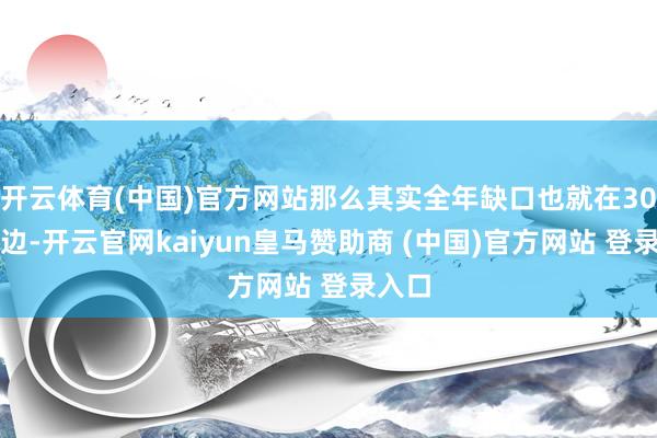 开云体育(中国)官方网站那么其实全年缺口也就在30亿傍边-开云官网kaiyun皇马赞助商 (中国)官方网站 登录入口