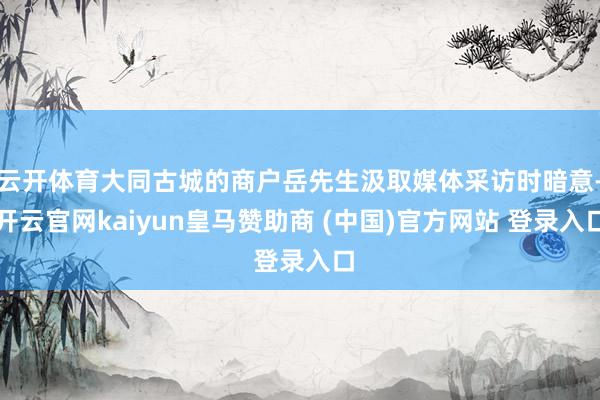 云开体育大同古城的商户岳先生汲取媒体采访时暗意-开云官网kaiyun皇马赞助商 (中国)官方网站 登录入口