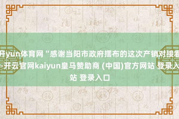 开yun体育网“感谢当阳市政府摆布的这次产销对接看成-开云官网kaiyun皇马赞助商 (中国)官方网站 登录入口
