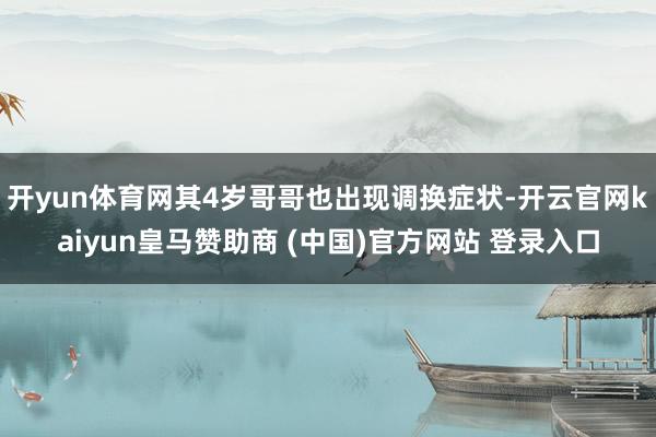 开yun体育网其4岁哥哥也出现调换症状-开云官网kaiyun皇马赞助商 (中国)官方网站 登录入口