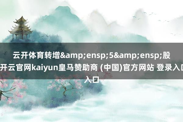 云开体育转增 5 股-开云官网kaiyun皇马赞助商 (中国)官方网站 登录入口