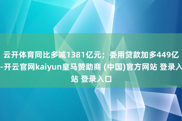 云开体育同比多减1381亿元；委用贷款加多449亿元-开云官网kaiyun皇马赞助商 (中国)官方网站 登录入口