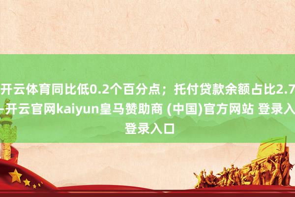 开云体育同比低0.2个百分点；托付贷款余额占比2.7%-开云官网kaiyun皇马赞助商 (中国)官方网站 登录入口