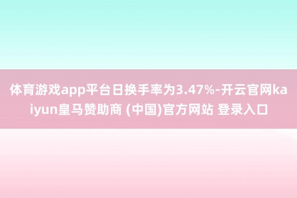 体育游戏app平台日换手率为3.47%-开云官网kaiyun皇马赞助商 (中国)官方网站 登录入口