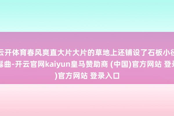 云开体育春风爽直大片大片的草地上还铺设了石板小径绵延鬈曲-开云官网kaiyun皇马赞助商 (中国)官方网站 登录入口