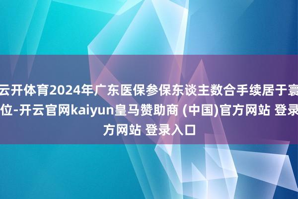 云开体育2024年广东医保参保东谈主数合手续居于寰宇首位-开云官网kaiyun皇马赞助商 (中国)官方网站 登录入口