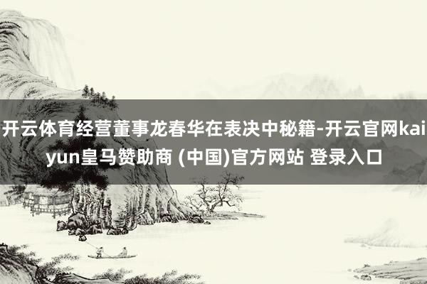 开云体育经营董事龙春华在表决中秘籍-开云官网kaiyun皇马赞助商 (中国)官方网站 登录入口