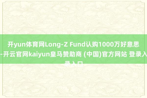 开yun体育网Long-Z Fund认购1000万好意思元-开云官网kaiyun皇马赞助商 (中国)官方网站 登录入口