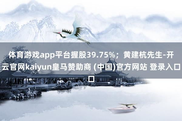 体育游戏app平台握股39.75%；　　黄建杭先生-开云官网kaiyun皇马赞助商 (中国)官方网站 登录入口