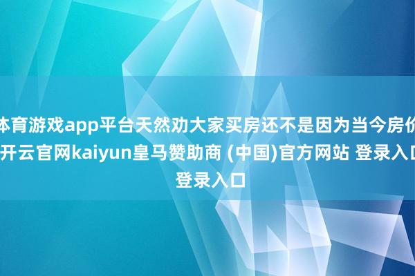 体育游戏app平台天然劝大家买房还不是因为当今房价-开云官网kaiyun皇马赞助商 (中国)官方网站 登录入口