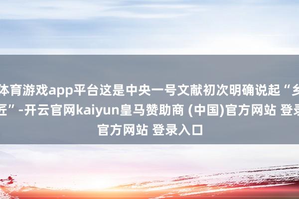 体育游戏app平台这是中央一号文献初次明确说起“乡村工匠”-开云官网kaiyun皇马赞助商 (中国)官方网站 登录入口