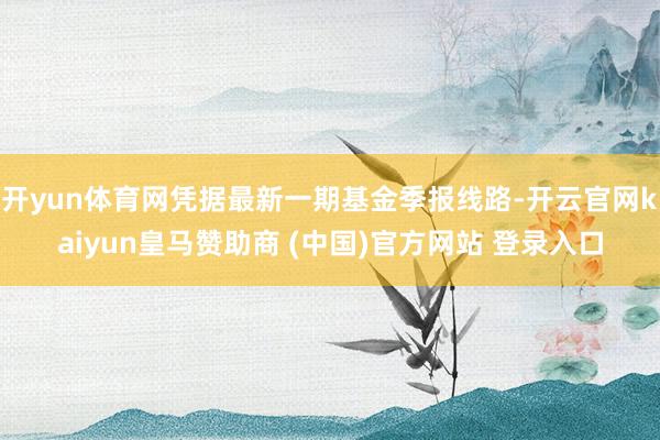 开yun体育网凭据最新一期基金季报线路-开云官网kaiyun皇马赞助商 (中国)官方网站 登录入口