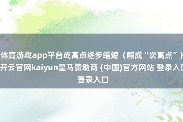 体育游戏app平台或高点逐步缩短（酿成“次高点”）-开云官网kaiyun皇马赞助商 (中国)官方网站 登录入口